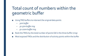 Total count of numbers within the
geometric buffer
■ UsingTRO buffers to intersect the original data points
– 30m buffer
– 30-50m buffer ring
– 50-100m buffer ring
■ Rank theTROs by the total number of points fall in the three buffer (ring)
■ Most exposedTROs and the distribution of activity points within the buffer
 