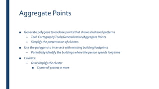 Aggregate Points
■ Generate polygons to enclose points that shows clustered patterns
– Tool: CartographyTools/Generalization/Aggregate Points
– Simplify the presentation of clusters
■ Use the polygons to intersect with existing building footprints
– Potentially identify the buildings where the person spends long time
■ Caveats:
– Oversimplify the cluster
■ Cluster of 3 points or more
 