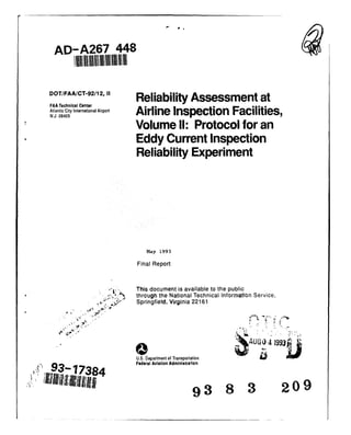 AD-A267 448
DOT/FAA/CT-92/12,1I Reliability Assessment at
FAA Technical Center
Atlantic City International Airport5Airline Facilities,N.J. 08405 A rieInspectionFa ites
Volume I1: Protocol for an
Eddy Current Inspection
Reliability Experiment
May 1993
Final Report
This document is available to the public
i.-.- through the National Technical Information Service,
•.i~* ~- - Springfield, Virginia 22161
AUGO 4 1993
U.S. Department of Transportation
93-7 Federal Aviation Administration
i il,,,, 93! 320
"; liil/illiilll~lltl'9 3 8 3 209
 