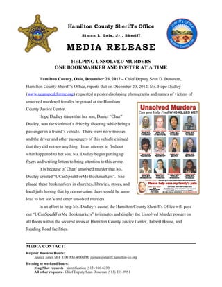 Hamilton County Sheriff's Office
Simon L. Leis, Jr., Sheriff
MEDIA RELEASE
HELPING UNSOLVED MURDERS
ONE BOOKMARKER AND POSTER AT A TIME
Hamilton County, Ohio, December 26, 2012 – Chief Deputy Sean D. Donovan,
Hamilton County Sheriff’s Office, reports that on December 20, 2012, Ms. Hope Dudley
(www.ucanspeakforme.org) requested a poster displaying photographs and names of victims of
unsolved murdered females be posted at the Hamilton
County Justice Center.
Hope Dudley states that her son, Daniel “Chaz”
Dudley, was the victim of a drive by shooting while being a
passenger in a friend’s vehicle. There were no witnesses
and the driver and other passengers of this vehicle claimed
that they did not see anything. In an attempt to find out
what happened to her son, Ms. Dudley began putting up
flyers and writing letters to bring attention to this crime.
It is because of Chaz’ unsolved murder that Ms.
Dudley created “UCanSpeakForMe Bookmarkers”. She
placed these bookmarkers in churches, libraries, stores, and
local jails hoping that by conversation there would be some
lead to her son’s and other unsolved murders.
In an effort to help Ms. Dudley’s cause, the Hamilton County Sheriff’s Office will pass
out “UCanSpeakForMe Bookmarkers” to inmates and display the Unsolved Murder posters on
all floors within the secured areas of Hamilton County Justice Center, Talbert House, and
Reading Road facilities.
MEDIA CONTACT:
Regular Business Hours:
Jessica Jones M-F 8:00 AM-4:00 PM, jljones@sheriff.hamilton-co.org
Evening or weekend hours:
Mug Shot requests - Identification (513) 946-6230
All other requests - Chief Deputy Sean Donovan (513) 235-9951
 