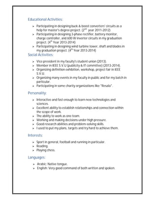 Educational Activities:
 Participating in designing buck & boost converters' circuits as a
help for master's degree project. (2nd
year 2011-2012)
 Participating in designing 3-phase rectifier, battery monitor,
charge controller, and 600 W inverter circuits in my graduation
project. (4th
Year 2013-2014)
 Participating in designing wind turbine tower, shaft and blades in
my graduation project. (4th
Year 2013-2014)
Social Activities:
 Vice president in my faculty's student union (2013).
 Member in IEEE S.V.U (publicity & IT committee) (2013-2014).
 Organizing definition exhibition, workshop, project fair in IEEE
S.V.U.
 Organizing many events in my faculty in public and for my batch in
particular.
 Participating in some charity organizations like "Resala".
Personality:
 Interactive and fast enough to learn new technologies and
sciences.
 Excellent ability to establish relationships and connection within
the scope of work.
 The ability to work as one team.
 Working and making decisions under high pressure.
 Good research abilities and problem-solving skills.
 I used to put my plans, targets and try hard to achieve them.
Interests:
 Sport in general, football and running in particular.
 Reading.
 Playing chess.
Languages:
 Arabic: Native tongue.
 English: Very good command of both written and spoken.
 