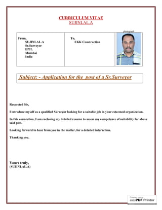 CURRICULUM VITAE
SUJINLAL.A
photograph
From,
SUJINLAL.A
Sr.Surveyor
EKK Infrastructure
Perumbavoor
Kerala
To,
Subject: - Application for the post of a Sr.Surveyor
RespectedSir,
I introduce myself as a qualified Surveyor looking for a suitable job in your esteemedorganization.
In this connection, I am enclosing my detailed resume to assess my competence of suitability for above
said post.
Looking forward to hear from you in the matter, for a detailed interaction.
Thanking you.
Yours truly,
(SUJINLAL.A)
 