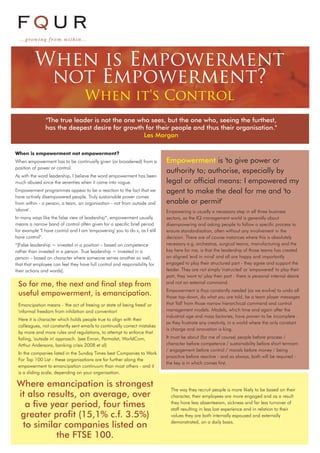 When is Empowerment
not Empowerment?
When it's Control
When is empowerment not empowerment?
When empowerment has to be continually given (or broadened) from a
position of power or control.
As with the word leadership, I believe the word empowerment has been
much abused since the seventies when it came into vogue.
Empowerment programmes appear to be a reaction to the fact that we
have actively disempowered people. Truly sustainable power comes
from within - a person, a team, an organisation - not from outside and
'above'.
In many ways like the false view of leadership*, empowerment usually
means a narrow band of control often given for a specific brief period
for example "I have control and I am 'empowering' you to do x, as I still
have control".
*[False leadership = invested in a position – based on competence
rather than invested in a person. True leadership = invested in a
person – based on character where someone serves another so well,
that that employee can feel they have full control and responsibility for
their actions and words].
Empowerment is 'to give power or
authority to; authorise, especially by
legal or official means: I empowered my
agent to make the deal for me and 'to
enable or permit'
Empowering is usually a necessary step in all three business
sectors, as the IQ management world is generally about
disempowering and asking people to follow a specific process to
ensure standardisation, often without any involvement in the
decision. There are of course instances where this is absolutely
necessary e.g. orchestras, surgical teams, manufacturing and the
key here for me, is that the leadership of those teams has created
an aligned 'end in mind' and all are happy and importantly
engaged to play their structured part - they agree and support the
leader. They are not simply 'instructed' or 'empowered' to play their
part, they 'want to' play their part - there is personal internal desire
and not an external command.
Empowerment is thus constantly needed (as we evolve) to undo all
those top-down, do what you are told, be a team player messages
that 'fall' from those narrow hierarchical command and control
management models. Models, which time and again after the
industrial age and mass factories, have proven to be incomplete -
as they frustrate any creativity, in a world where the only constant
is change and innovation is king.
It must be about (for me of course) people before process /
character before competence / sustainability before short termism
/ engagement before control / morals before money / being
proactive before reactive - and as always, both will be required -
the key is in which comes first.
So for me, the next and final step from
useful empowerment, is emancipation.
Emancipation means - 'the act of freeing or state of being freed' or
'informal freedom from inhibition and convention'
Here it is character which holds people true to align with their
colleagues, not constantly sent emails to continually correct mistakes
by more and more rules and regulations, to attempt to enforce that
failing, 'outside in' approach. (see Enron, Parmalat, WorldCom,
Arthur Andersons, banking crisis 2008 et al)
In the companies listed in the Sunday Times best Companies to Work
For Top 100 List - these organisations are far further along the
empowerment to emancipation continuum than most others - and it
is a sliding scale, depending on your organisation.
Where emancipation is strongest
it also results, on average, over
a five year period, four times
greater profit (15,1% c.f. 3.5%)
to similar companies listed on
the FTSE 100.
The way they recruit people is more likely to be based on their
character, their employees are more engaged and as a result
they have less absenteeism, sickness and far less turnover of
staff resulting in less lost experience and in relation to their
values they are both internally espoused and externally
demonstrated, on a daily basis.
"The true leader is not the one who sees, but the one who, seeing the furthest,
has the deepest desire for growth for their people and thus their organisation."
Les Morgan
FQUR
...growing from withi n. . .
 
