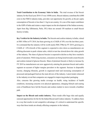 10
Total Contribution to the Economy/ Sales in India. The total revenue of the biscuit
industry for the fiscal year 2014-15 was 14500 crores. Biscuit industry contribute Rs.8,000
crore to the FMCG industry today, provides vast opportunity for growth, as the per capita
consumption of biscuits is less than 2.1 kg in our country. It is one of the major contributor
to the GDP of India and creates a major impact on the development of the Indian economy.
Apart from Big 3(Britannia, Parle, ITC) there are around 150 medium to small biscuit
factory in India.
Key Verdicts for the Industry in India. The biscuits and cookies industry in India, valued
at INR 145bn in FY 2014, has been growing at a CAGR of 10% over the last three years.
It is estimated that the industry will be worth nearly INR 279bn by FY 2019, growing at a
CAGR of ~14%.Growth of this segment is expected to slow down as manufacturers are
offering discounts to push volume sales, which in turn has slowed down the value growth
of the industry. The share of glucose biscuits is expected to decline as they have reached a
point of saturation. With rising incomes, consumers are being lured towards cream biscuits
and cookies instead of glucose biscuits. Share of premium biscuits is likely to increase by
FY 2019 as manufacturers are now aggressively entering the premium biscuit and cookie
segment on account of higher margins prevalent in the segment. Increase in disposable
income, changing lifestyles, growth in organized retail and increasing consumption of
processed and packaged food are the main drivers of the industry. Latest trends witnessed
in the industry reveal that companies are engaged in improving product packaging
Also, concerns like growing media coverage on health, rising incidence of health
conditions, increasing concerns over physical appearance, changing lifestyle and soaring
costs of healthcare have led the biscuits and cookies market to move towards a healthier
path.
Impact on the Biscuit and cookie industry. These trends offer huge risks and equally
outsized opportunities for the for the Indian Biscuit and Cookies industry. To address them
in a way that results in real competitive advantage, it’s critical to understand the specific
ways that these trends are already affecting companies in the industry.
 