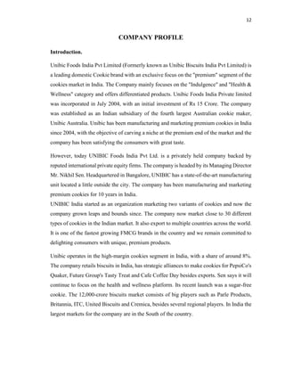 12
COMPANY PROFILE
Introduction.
Unibic Foods India Pvt Limited (Formerly known as Unibic Biscuits India Pvt Limited) is
a leading domestic Cookie brand with an exclusive focus on the "premium" segment of the
cookies market in India. The Company mainly focuses on the "Indulgence" and "Health &
Wellness" category and offers differentiated products. Unibic Foods India Private limited
was incorporated in July 2004, with an initial investment of Rs 15 Crore. The company
was established as an Indian subsidiary of the fourth largest Australian cookie maker,
Unibic Australia. Unibic has been manufacturing and marketing premium cookies in India
since 2004, with the objective of carving a niche at the premium end of the market and the
company has been satisfying the consumers with great taste.
However, today UNIBIC Foods India Pvt Ltd. is a privately held company backed by
reputed international private equity firms. The company is headed by its Managing Director
Mr. Nikhil Sen. Headquartered in Bangalore, UNIBIC has a state-of-the-art manufacturing
unit located a little outside the city. The company has been manufacturing and marketing
premium cookies for 10 years in India.
UNIBIC India started as an organization marketing two variants of cookies and now the
company grown leaps and bounds since. The company now market close to 30 different
types of cookies in the Indian market. It also export to multiple countries across the world.
It is one of the fastest growing FMCG brands in the country and we remain committed to
delighting consumers with unique, premium products.
Unibic operates in the high-margin cookies segment in India, with a share of around 8%.
The company retails biscuits in India, has strategic alliances to make cookies for PepsiCo's
Quaker, Future Group's Tasty Treat and Cafe Coffee Day besides exports. Sen says it will
continue to focus on the health and wellness platform. Its recent launch was a sugar-free
cookie. The 12,000-crore biscuits market consists of big players such as Parle Products,
Britannia, ITC, United Biscuits and Cremica, besides several regional players. In India the
largest markets for the company are in the South of the country.
 