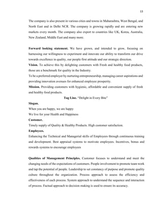 13
The company is also present in various cities and towns in Maharashtra, West Bengal, and
North East and in Delhi NCR. The company is growing rapidly and are entering new
markets every month. The company also export to countries like UK, Korea, Australia,
New Zealand, Middle East and many more.
Forward looking statement. We have grown, and intended to grow, focusing on
harnessing our willingness to experiment and innovate our ability to transform our drive
towards excellence in quality, our people first attitude and our strategic direction.
Vision. To achieve this by delighting customers with Fresh and healthy food products,
those are a benchmark for quality in the Industry.
To be a preferred employer by nurturing entrepreneurship, managing career aspirations and
providing innovation avenues for enhanced employee prosperity.
Mission. Providing customers with hygienic, affordable and convenient supply of fresh
and healthy food products.
Tag Line. “Delight in Every Bite”
Slogan.
When you are happy, we are happy
We live for your Health and Happiness
Customer.
Timely supply of Quality & Healthy Products. High customer satisfaction.
Employees.
Enhancing the Technical and Managerial skills of Employees through continuous training
and development. Best appraisal systems to motivate employees. Incentives, bonus and
rewards systems to encourage employees
Qualities of Management Principles. Customer focuses to understand and meet the
changing needs of the expectations of customers. People involvement to promote team work
and tap the potential of people. Leadership to set constancy of purpose and promote quality
culture throughout the organization. Process approach to assess the efficiency and
effectiveness of each process. System approach to understand the sequence and interaction
of process. Factual approach to decision making is used to ensure its accuracy.
 