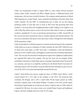 15
Unibic was incorporated in India in August 2004 as a joint venture between premium
cookies maker Unibic Australia and Dhruv Deepak Saxena, a Melbourne-based serial
entrepreneur, who has since exited the business. The company started operations in March
2005 importing two cookie brands, Anzac (oatmeal) and Bradman (chocolate chip), from
Unibic Australia. By late 2005, its manufacturing unit in India was up and running,
producing cookies at costs that were as much as 40% lower than procuring them from
Australia. A five-year deal with Amalgamated Bean Coffee Trading Co for supplies to its
Café Coffee Day outlets came as a shot in the arm for Unibic India. It went on a marketing
overdrive, spending Rs.7.5 crore on advertising and promotions in 2006. Around 60% of
this was for television commercials aired on southern regional and national channels. The
rest was on association with sports events and cricket, where it brought the Unibic Bradman
20/20 tournament to India
Unibic Foods India Pvt Ltd had its genesis in Australia where the brand Unibic originated.
Unibic India was set up as a subsidiary of Unibic Australia. By early 2007, Nikhil Sen was
on board with sweat equity, as COO. Soon after, it established a retail and distribution
presence in a few southern states, and bagged an export deal from Australian supermarket
Coles. This was also the time that US-based private equity firm Lighthouse Capital picked
up a reported 20% stake in the company. The next few years saw the company further
consolidate its presence in South India, sign on Australian supermarket chain Woolsworth
as a customer, and receive an eligibility certificate by the British Retail Consortium for
exporting cookies to the UK market. Its private label business had begun to grow by now,
as well. By 2010, its revenues had reportedly touched Rs.60 crore.
Unibic’s fresh-off-the-oven success caught the fancy of FMCG major Marico, which
evinced interest for a 51% stake in the company in late 2010. The protracted talks
eventually fell through, and in 2011, Lazard India Private Equity picked up Unibic
Australia’s majority share in the Indian holdings. Yet again, in late 2012, private equity
firm Peepul Capital bought out Lazard private equity’s majority stake in Unibic India for
a reported Rs.100 crore. Its current owners now include Peepul Capital and Lighthouse
Capital, with Sen’s holdings said to be in the 10-15% range.
 