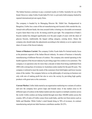 16
The Indian business continues to pay a nominal royalty to Unibic Australia for use of the
brand. However, today Unibic Foods India Pvt Ltd. is a privately held company backed by
reputed international private equity firms.
The company is headed by its Managing Director Mr. Nikhil Sen. Headquartered in
Bangalore, Unibic has a state-of-the-art manufacturing unit located a little outside the city.
Armed with sufficient funds, this time around Unibic is betting on a favorable environment
to grow faster than it has so far. Its timing could be just right. The composition of India’s
biscuits market has changed significantly over the past couple of years with the share of
glucose biscuits, traditionally the largest selling category, coming down. Hence the
company also should make the adjustments according to the industry so as to capture more
share of cream of the biscuit industry
Nature of Business Carried. The company Unibic Foods India Pvt limited mainly focus
at the premium segment of the Indian Biscuit industry. Its nature of business is basically
manufacturing of different flavours of cookies. The company also started operating in the
health segment of the biscuit industry by providing sugar free cookies to its customers. The
company is in operation only for more than a decade in India from being established from
2004 with a strong base of existence in Australian cookie market for the past 60 years. The
company is tailored to meet the needs of the customers from both higher and lower income
strata of the market. The company believes on the philosophy of carrying on business not
only with aim of making profit but also to serve the society by providing high quality
products with great taste to the customers.
Current Market. Unibic India started as an organisation marketing two variants of cookies
and now the company have grown leaps and bounds since. It has market close to 30
different types of cookies in the Indian market and also exports to multiple countries across
the world. Unibic cookies are being retailed through more than 100,000 outlets across the
country. 60% of sales of Unibic comes from south India, and the rest from metros such as
Delhi and Mumbai. While Unibic’s retail brands bring in 70% of revenues, its contract
manufacturing and private label business contributes another 20-25%.
 
