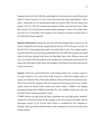 17
It makes cookies for Café Coffee Day and Indigo for its onboard service, and for the private
labels of Future Group for its Tasty Treat store brand and Aditya Birla Retail’s “More
chain”, which sells its own food products under the Feasters label. The rest comes from
exports to the US, UK, New Zealand and countries in West and South East Asia. Unibic
have around 7-8% of the premium cookie market and hope to achieve 10% market share
over the next 12-18 months. The Company is also looking to expand its market share in
the health and wellness segment.
Business Performance. During the year 2014-2015 the company had a turnover of 140
crores. Compared to last year the company had an increase of 77% increase in revenue. In
the year 2015-16 the company also made a net profit of Rs.9 crores. The company made a
net profit for the first time after being established in the year 2004.The company has a shelf
spaces in all major branded retail stores like Big Bazar, Spar stores, Reliance stores and
Lulu. As a result of this the products of the company has even become renowned all over
India with a short span of time. Hence the company is growing in its revenue and customer
loyalty year by year.
Exports. Unibic has a good market base in the foreign markets also. It makes exports to
all major countries in the world. Some of the countries to which the company makes its
exports are Australia, China, UAE, Qatar, Bahrain, Oman, Jordan, Kuwait and many more.
The revenue which the company earns from exports are increasing year by year. It makes
exports under two brands Unibic cookies and Unibis cookies. UNIBIS is the flagship
international brand from UNIBIC Foods India Pvt. Ltd. UNIBIS is sold in the USA, the
UK and 12 other countries around the world.
UNIBIS cookies are made using the finest ingredients and meet high quality standards.
Around 4% of the total revenue of the company comes from exports of cookies. But the
percentage increase in the revenue from exports is comparatively less compared to
domestic sales, thus efforts should be taken by the companies to increase its revenue from
foreign markets.
 