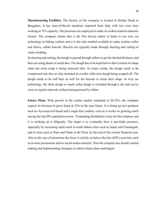 18
Manufacturing Facilities. The factory of the company is located at Huskur Road in
Bengaluru. It has state-of-the-art machines imported from Italy with two oven lines
working at 75% capacity. The processes are employed to make its cookies lend an authentic
texture. The company claims that is the first biscuit maker in India to use wire cut
technology in baking cookies and it is the only method available to make cookies softer
and chewy, unlike biscuits. Biscuits are typically made through sheeting and cutting or
rotary molding.
In sheeting and cutting, the dough is passed through rollers to get the desired thickness and
then cut using plastic or metal dies. The dough has to be kept hard so that it retains its shape
when the extra scrap is being removed after. In rotary molds, the dough needs to be
compressed into dies or slots mounted on a roller with extra dough being scraped off. The
dough needs to be stiff here as well for the biscuits to retain their shape. In wire cut
technology, the short dough or much softer dough is extruded through a die and cut by
wires at regular intervals without being pressed by rollers.
Future Plans. With growth in the cookie market estimated at 20-25%, the company
expects its business to grow faster at 35% in the near future. It is lining up new products
such as chyavanprash based and a sugar-free cookies, even as it works on growing reach
among the top 20% population towns. “Expanding distribution is key for the company and
it is working on it diligently. The target is to eventually have a pan-India presence,
especially by increasing retail reach in north Indian cities such as Jaipur and Chandigarh,
and in cities such as Pune and Nasik in the West, by the end of the current financial year.
Also in the case of promotion the focus is strictly on below-the-line (BTL) activities such
as in-store promotions and on social media outreach. Thus the company has already started
making and implementing strategies to achieve these plans and targets.
 