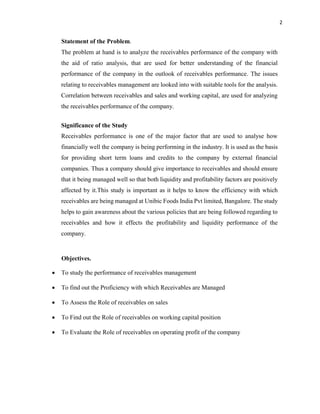 2
Statement of the Problem.
The problem at hand is to analyze the receivables performance of the company with
the aid of ratio analysis, that are used for better understanding of the financial
performance of the company in the outlook of receivables performance. The issues
relating to receivables management are looked into with suitable tools for the analysis.
Correlation between receivables and sales and working capital, are used for analyzing
the receivables performance of the company.
Significance of the Study
Receivables performance is one of the major factor that are used to analyse how
financially well the company is being performing in the industry. It is used as the basis
for providing short term loans and credits to the company by external financial
companies. Thus a company should give importance to receivables and should ensure
that it being managed well so that both liquidity and profitability factors are positively
affected by it.This study is important as it helps to know the efficiency with which
receivables are being managed at Unibic Foods India Pvt limited, Bangalore. The study
helps to gain awareness about the various policies that are being followed regarding to
receivables and how it effects the profitability and liquidity performance of the
company.
Objectives.
 To study the performance of receivables management
 To find out the Proficiency with which Receivables are Managed
 To Assess the Role of receivables on sales
 To Find out the Role of receivables on working capital position
 To Evaluate the Role of receivables on operating profit of the company
 