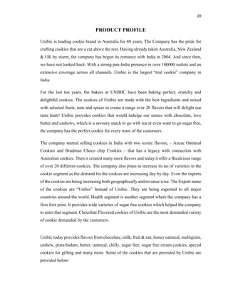 20
PRODUCT PROFILE
Unibic is leading cookie brand in Australia for 40 years, The Company has the pride for
crafting cookies that are a cut above the rest. Having already taken Australia, New Zealand
& UK by storm, the company has begun its romance with India in 2004. And since then,
we have not looked back. With a strong pan-India presence in over 100000 outlets and an
extensive coverage across all channels, Unibic is the largest “real cookie” company in
India.
For the last ten years, the bakers at UNIBIC have been baking perfect, crunchy and
delightful cookies. The cookies of Unibic are made with the best ingredients and mixed
with selected fruits, nuts and spices to create a range over 20 flavors that will delight our
taste buds! Unibic provides cookies that would indulge our senses with chocolate, love
butter and cashews, which is a savoury snack to go with tea or even want to go sugar free,
the company has the perfect cookie for every want of the customers.
The company started selling cookies in India with two iconic flavors, – Anzac Oatmeal
Cookies and Bradman Choco chip Cookies – that has a legacy with connection with
Australian cookies. Then it created many more flavors and today it offer a Bicalcious range
of over 20 different cookies. The company also plans to increase its no of varieties in the
cookie segment as the demand for the cookies are increasing day by day. Even the exports
of the cookies are being increasing both geographically and revenue wise. The Export name
of the cookies are “Unibis” Instead of Unibic. They are being exported to all major
countries around the world. Health segment is another segment where the company has a
firm foot print. It provides wide varieties of sugar free cookies which helped the company
to enter that segment. Chocolate Flavored cookies of Unibic are the most demanded variety
of cookie demanded by the customers.
Unibic today provides flavors from chocolate, milk, fruit & nut, honey oatmeal, multigrain,
cashew, pista-badam, butter, oatmeal, chilly, sugar free, sugar free cream cookies, special
cookies for gifting and many more. Some of the cookies that are provided by Unibic are
provided below:
 