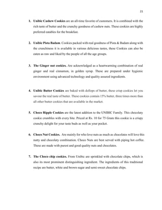 21
1. Unibic Cashew Cookies are an all-time favorite of customers. It is combined with the
rich taste of butter and the crunchy goodness of cashew nuts. These cookies are highly
preferred eatables for the breakfast.
2. Unibic Pista Badam. Cookies packed with real goodness of Pista & Badam along with
the crunchiness it is available in various delicious tastes, these Cookies can also be
eaten as raw and liked by the people of all the age groups.
3. The Ginger nut cookies. Are acknowledged as a heartwarming combination of real
ginger and real cinnamon, in golden syrup. These are prepared under hygienic
environment using advanced technology and quality assured ingredients.
4. Unibic Butter Cookies are baked with dollops of butter, these crisp cookies let you
savour the real taste of butter. These cookies contain 15% butter, three times more than
all other butter cookies that are available in the market.
5. Choco Ripple Cookies are the latest addition to the UNIBIC Family. This chocolaty
cookie crumbles with every bite. Priced at Rs. 10 for 75 Gram this cookie is a crispy
crunchy delight for your taste buds as well as your pocket.
6. Choco Nut Cookies. Are mainly for who love nuts as much as chocolates will love this
nutty and chocolaty combination. Choco Nuts are best served with piping hot coffee.
These are made with purest and good quality nuts and chocolates.
7. The Choco chip cookies. From Unibic are sprinkled with chocolate chips, which is
also its most prominent distinguishing ingredient. The ingredients of this traditional
recipe are butter, white and brown sugar and semi-sweet chocolate chips.
 