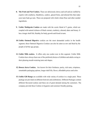 22
8. The Fruit and Nut Cookies. These are deliciously chewy and soft and are stuffed by
experts with cranberry, blackberry, cashew, glazed fruits, and almond bits that make
your taste buds go nuts. These are prepared with whole wheat flour and other needed
ingredients.
9. Unibic Multigrain Cookies are made with the exotic blend of 5 grains, which are
coupled with natural richness of black currant, cranberry, almond, dates and honey. It
has a longer shelf life, Healthy for body growth and Good in taste.
10. Unibic Oatmeal Digestive cookies are the most demanded cookie in the health
segment, these Oatmeal Digestive Cookies can also be eaten as raw and liked by the
people of all the age groups.
11. Unibic Milk cookies. It offers only one cookie now in this segment. Unibic Milk
Cookies have always been one of the preferred choices of children and adults owing to
their pleasing mouth-watering taste and shapes.
12. Doosra Jeera Cookies. Are known for their freshness, purity, rich taste, crispiness,
remarkable packaging options, longer shelf life, flavor, affordable prices and color.
13. Unibic Gift Range are available with wide variety of cookies in a single pack. These
package are provided on different festivals and celebrations. Different Packages contain
different flavoured cookies and these are of great demand among the customers. The
company provide these Cookies in hygienic and customer friendly packing,
 