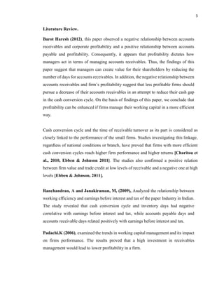 3
Literature Review.
Barot Haresh (2012), this paper observed a negative relationship between accounts
receivables and corporate profitability and a positive relationship between accounts
payable and profitability. Consequently, it appears that profitability dictates how
managers act in terms of managing accounts receivables. Thus, the findings of this
paper suggest that managers can create value for their shareholders by reducing the
number of days for accounts receivables. In addition, the negative relationship between
accounts receivables and firm’s profitability suggest that less profitable firms should
pursue a decrease of their accounts receivables in an attempt to reduce their cash gap
in the cash conversion cycle. On the basis of findings of this paper, we conclude that
profitability can be enhanced if firms manage their working capital in a more efficient
way.
Cash conversion cycle and the time of receivable turnover as its part is considered as
closely linked to the performance of the small firms. Studies investigating this linkage,
regardless of national conditions or branch, have proved that firms with more efficient
cash conversion cycles reach higher firm performance and higher returns [Charitou et
al., 2010, Ebben & Johnson 2011]. The studies also confirmed a positive relation
between firm value and trade credit at low levels of receivable and a negative one at high
levels [Ebben & Johnson, 2011].
Ranchandran, A and Janakiraman, M, (2009), Analyzed the relationship between
working efficiency and earnings before interest and tax of the paper Industry in Indian.
The study revealed that cash conversion cycle and inventory days had negative
correlative with earnings before interest and tax, while accounts payable days and
accounts receivable days related positively with earnings before interest and tax.
Padachi.K (2006), examined the trends in working capital management and its impact
on firms performance. The results proved that a high investment in receivables
management would lead to lower profitability in a firm.
 