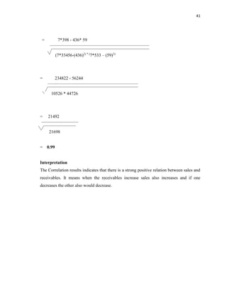 41
= 7*398 - 436* 59
(7*33456-(436)2) * (
7*533 – (59)2)
= 234822 - 56244
10526 * 44726
= 21492
21698
= 0.99
Interpretation
The Correlation results indicates that there is a strong positive relation between sales and
receivables. It means when the receivables increase sales also increases and if one
decreases the other also would decrease.
 