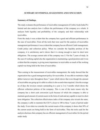52
SUMMARY OF FINDINGS, SUGGESTIONS AND CONCLUSION
Summary of Findings.
The study evaluates the performance of receivables management of Unibic foods India Pvt
limited and also analysis how it affects the performance of the company as a whole. It
analyses both liquidity and profitability of the company and their relationship with
receivables.
From the study it was evident that the company has a good and efficient performance in
the case of receivables. From all the tools that were used for the analysis of receivables
management performance it was evident that company has an efficient Credit management,
Credit policy and collection policy. When we consider the liquidity position of the
company, it is satisfactory and it shows that it is strong enough to meet its short term
obligations. The average current ratio of the company was 1.5 for the 7 years of study. In
the case of working capital also the organization is maintaining a good position and it was
evident that the company is giving more importance to receivables as much of the working
capital was being held in the form of receivables.
Then coming to the measurement of receivables management, the study showed that the
organization has a good management policy for receivables. It was able to maintain a high
debtor turnover ratio throughout these 7 years which shows that even though the amount
of receivables are going up it is able to collect it also as and when required. Also the average
no of days the invoices remain outstanding in a year is 2 to 3 months which shows the
efficient collection policies of the company. This is one of the main reason why the
company has a short cash conversion cycle because of which the company is able to
maintain good amount of current assets in the form of cash and are capable to meet its short
term obligation. The collection effectiveness index of the company also reveals the same,
the company is able to maintain the CEI % closer to 100 in these 7 years of period under
the study. Even when we consider the current assets of the company it shows that 50% of
the current assets are being held in the form of receivables. Thus the tools used for the
analysis discloses that company has an efficient management of receivables for the period
under study
 