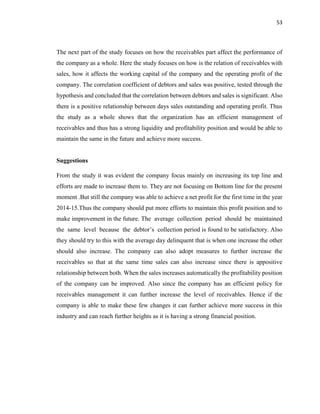 53
The next part of the study focuses on how the receivables part affect the performance of
the company as a whole. Here the study focuses on how is the relation of receivables with
sales, how it affects the working capital of the company and the operating profit of the
company. The correlation coefficient of debtors and sales was positive, tested through the
hypothesis and concluded that the correlation between debtors and sales is significant. Also
there is a positive relationship between days sales outstanding and operating profit. Thus
the study as a whole shows that the organization has an efficient management of
receivables and thus has a strong liquidity and profitability position and would be able to
maintain the same in the future and achieve more success.
Suggestions
From the study it was evident the company focus mainly on increasing its top line and
efforts are made to increase them to. They are not focusing on Bottom line for the present
moment .But still the company was able to achieve a net profit for the first time in the year
2014-15.Thus the company should put more efforts to maintain this profit position and to
make improvement in the future. The average collection period should be maintained
the same level because the debtor’s collection period is found to be satisfactory. Also
they should try to this with the average day delinquent that is when one increase the other
should also increase. The company can also adopt measures to further increase the
receivables so that at the same time sales can also increase since there is appositive
relationship between both. When the sales increases automatically the profitability position
of the company can be improved. Also since the company has an efficient policy for
receivables management it can further increase the level of receivables. Hence if the
company is able to make these few changes it can further achieve more success in this
industry and can reach further heights as it is having a strong financial position.
 
