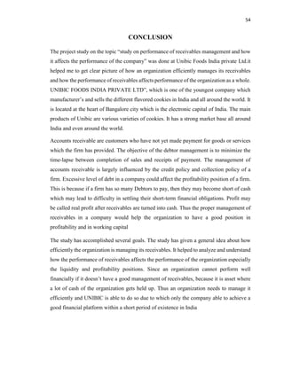54
CONCLUSION
The project study on the topic “study on performance of receivables management and how
it affects the performance of the company” was done at Unibic Foods India private Ltd.it
helped me to get clear picture of how an organization efficiently manages its receivables
and how the performance of receivables affects performance of the organization as a whole.
UNIBIC FOODS INDIA PRIVATE LTD”, which is one of the youngest company which
manufacturer’s and sells the different flavored cookies in India and all around the world. It
is located at the heart of Bangalore city which is the electronic capital of India. The main
products of Unibic are various varieties of cookies. It has a strong market base all around
India and even around the world.
Accounts receivable are customers who have not yet made payment for goods or services
which the firm has provided. The objective of the debtor management is to minimize the
time-lapse between completion of sales and receipts of payment. The management of
accounts receivable is largely influenced by the credit policy and collection policy of a
firm. Excessive level of debt in a company could affect the profitability position of a firm.
This is because if a firm has so many Debtors to pay, then they may become short of cash
which may lead to difficulty in settling their short-term financial obligations. Profit may
be called real profit after receivables are turned into cash. Thus the proper management of
receivables in a company would help the organization to have a good position in
profitability and in working capital
The study has accomplished several goals. The study has given a general idea about how
efficiently the organization is managing its receivables. It helped to analyze and understand
how the performance of receivables affects the performance of the organization especially
the liquidity and profitability positions. Since an organization cannot perform well
financially if it doesn’t have a good management of receivables, because it is asset where
a lot of cash of the organization gets held up. Thus an organization needs to manage it
efficiently and UNIBIC is able to do so due to which only the company able to achieve a
good financial platform within a short period of existence in India
 
