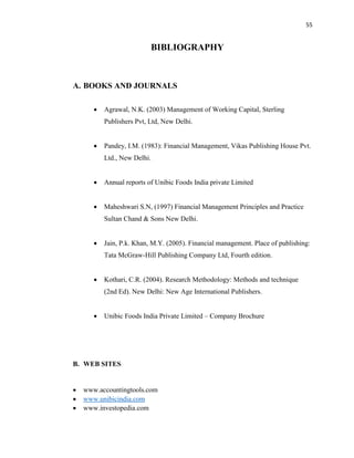 55
BIBLIOGRAPHY
A. BOOKS AND JOURNALS
 Agrawal, N.K. (2003) Management of Working Capital, Sterling
Publishers Pvt, Ltd, New Delhi.
 Pandey, I.M. (1983): Financial Management, Vikas Publishing House Pvt.
Ltd., New Delhi.
 Annual reports of Unibic Foods India private Limited
 Maheshwari S.N, (1997) Financial Management Principles and Practice
Sultan Chand & Sons New Delhi.
 Jain, P.k. Khan, M.Y. (2005). Financial management. Place of publishing:
Tata McGraw-Hill Publishing Company Ltd, Fourth edition.
 Kothari, C.R. (2004). Research Methodology: Methods and technique
(2nd Ed). New Delhi: New Age International Publishers.
 Unibic Foods India Private Limited – Company Brochure
B. WEB SITES
 www.accountingtools.com
 www.unibicindia.com
 www.investopedia.com
 