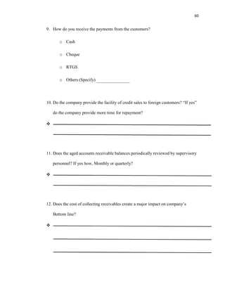 60
9. How do you receive the payments from the customers?
o Cash
o Cheque
o RTGS
o Others (Specify)
10. Do the company provide the facility of credit sales to foreign customers? “If yes”
do the company provide more time for repayment?

11. Does the aged accounts receivable balances periodically reviewed by supervisory
personnel? If yes how, Monthly or quarterly?

12. Does the cost of collecting receivables create a major impact on company’s
Bottom line?

 