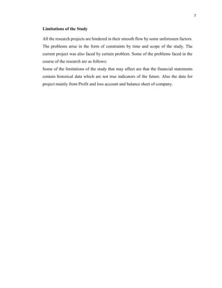 7
Limitations of the Study
All the research projects are hindered in their smooth flow by some unforeseen factors.
The problems arise in the form of constraints by time and scope of the study. The
current project was also faced by certain problem. Some of the problems faced in the
course of the research are as follows:
Some of the limitations of the study that may affect are that the financial statements
contain historical data which are not true indicators of the future. Also the data for
project mainly from Profit and loss account and balance sheet of company.
 
