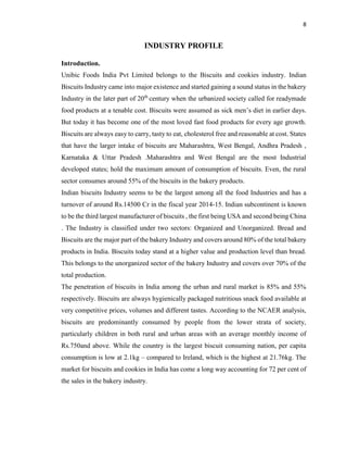 8
INDUSTRY PROFILE
Introduction.
Unibic Foods India Pvt Limited belongs to the Biscuits and cookies industry. Indian
Biscuits Industry came into major existence and started gaining a sound status in the bakery
Industry in the later part of 20th
century when the urbanized society called for readymade
food products at a tenable cost. Biscuits were assumed as sick men’s diet in earlier days.
But today it has become one of the most loved fast food products for every age growth.
Biscuits are always easy to carry, tasty to eat, cholesterol free and reasonable at cost. States
that have the larger intake of biscuits are Maharashtra, West Bengal, Andhra Pradesh ,
Karnataka & Uttar Pradesh .Maharashtra and West Bengal are the most Industrial
developed states; hold the maximum amount of consumption of biscuits. Even, the rural
sector consumes around 55% of the biscuits in the bakery products.
Indian biscuits Industry seems to be the largest among all the food Industries and has a
turnover of around Rs.14500 Cr in the fiscal year 2014-15. Indian subcontinent is known
to be the third largest manufacturer of biscuits , the first being USA and second being China
. The Industry is classified under two sectors: Organized and Unorganized. Bread and
Biscuits are the major part of the bakery Industry and covers around 80% of the total bakery
products in India. Biscuits today stand at a higher value and production level than bread.
This belongs to the unorganized sector of the bakery Industry and covers over 70% of the
total production.
The penetration of biscuits in India among the urban and rural market is 85% and 55%
respectively. Biscuits are always hygienically packaged nutritious snack food available at
very competitive prices, volumes and different tastes. According to the NCAER analysis,
biscuits are predominantly consumed by people from the lower strata of society,
particularly children in both rural and urban areas with an average monthly income of
Rs.750and above. While the country is the largest biscuit consuming nation, per capita
consumption is low at 2.1kg – compared to Ireland, which is the highest at 21.76kg. The
market for biscuits and cookies in India has come a long way accounting for 72 per cent of
the sales in the bakery industry.
 