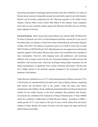 9
Increasing consumption of packaged and convenience food, the availability of a variety of
biscuits and an increase in disposable incomes have provided a major boost to the industry.
Biscuits can he broadly categorized into the following segments in the Indian biscuit
industry- Glucose Marie Cream Cookie Milk Others in this industry. Some companies
focus only on some segments whereas giants like Britannia and Parle focus on all these
major segments of biscuits.
Current Scenario. India’s biscuit and cookie industry was valued at INR 145 billion (US
$2.41bn) in financial year 2014, of which Britannia and Parle, account for 61 per cent of
the market share, according to a Value Notes report entitled Biscuits and Cookies Industry
in India: 2015-2019. The industry is expected to grow at a CAGR of 14 per cent, to reach
INR 279 billion (USD $4.65bn) by 2019. Manufacturers are now aggressively entering the
premium segment of the market. Biscuits and cookies were considered to be a product of
mass consumption. However, with changing tastes and preferences, and increasing
affluence, this no longer seems to be the case. Increasing indulgence, health concerns and
familiarity with luxurious taste, which has developed among Indian consumers has led
Indian manufacturers to experiment with a variety of biscuits and cookies. This has also
led to higher growth in the premium segment compared to the economical and mid
segments of the industry.
Today Biscuits contributes to over 33 % of the total production of bakery and above 79 %
of the biscuits are manufactured by the small-scale sector of bakery industry comprising
both factory and non-factory units in the country. Today the large scale bakery
manufacturers like Cadbury, Nestle, and Brooke bond had traded in the biscuit industry but
couldn't hit the market because of the local companies that produced only biscuits.
Government has established The Federation of Biscuit Manufacturers of India (FBMI)
which has confirmed a bright future of India Biscuits Industry. According to FBMI, a
steady growth of 15 % per annum in the next 10 years will be achieved by the biscuit
industry of India. Besides, the export of biscuits will also surpass the target and hit the
global market successfully.
 