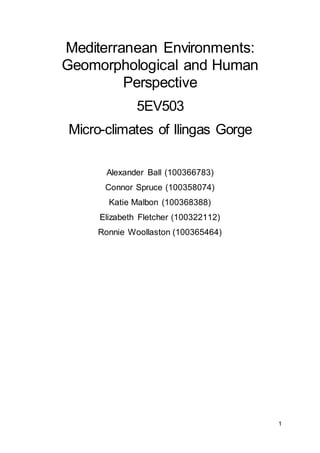 1
Mediterranean Environments:
Geomorphological and Human
Perspective
5EV503
Micro-climates of Ilingas Gorge
Alexander Ball (100366783)
Connor Spruce (100358074)
Katie Malbon (100368388)
Elizabeth Fletcher (100322112)
Ronnie Woollaston (100365464)
 