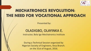MECHATRONICS REVOLUTION:
THE NEED FOR VOCATIONAL APPROACH
Presented by:
OLADIGBO, OLAYINKA E.
During a Technical Session organized by
Nigerian Society of Engineers, Ilesa Branch.
on the 31st of August, 2016.
Instructor, Bola Ige Mechatronics Institute
 