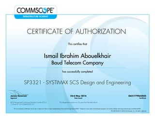 CERTIFICATE OF AUTHORIZATION
This certifies that
Ismail Ibrahim Abouelkhair
Baud Telecom Company
has successfully completed
SP3321 - SYSTIMAX SCS Design and Engineering
James Donovan
Approval
23rd May 2016
Date Issued
G621779SA205S
Certificate
BICSI Recognized Continuing Education Credits (CECs)
15 Event ID: OV-COMMS-IL-0215-1
This designation expires two (2) years from the date above
This is a training certificate. On its own, it does not infer or imply membership of the CommScope PartnerPRO™ Program or any other CommScope program. For further details visit www.commscope.com/PartnerPRO.
FM-106729-EN © 2016 CommScope, Inc. All rights reserved.
Powered by TCPDF (www.tcpdf.org)
 