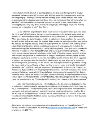 surround yourself with a bunch of business coaches. He also says it’s important to do your
homework and expose yourself to people who will help you strive, encourage you when you
feel like giving up. “When you already have set yourself up for success and you have those
people in your corner, because you know those times are coming, and they will come, when you
feel like it’s just not working out anymore having those people in your corner to keep you
encouraged goes a long way, these people are here for you, checking up on you and making
sure you are in a position to win.” Says Corey.
As our interview began to come to an end, I wanted to ask Corey a few questions about
the “right now” of his business, throughout our interview we reflected back on the start-up
process, so I wanted to know more information on the current state of “SpeakTheWordLLC”.
When asked about the current success factors of his business Corey speaks on the success he
has with people finding out about the product. More people are seeing the product, purchasing
the product, desiring the product, and wanting the product. He feels that with anything there’s
a due diligence and process before people become aware of what you do. He feels that the
plans are looking good and everything is coming together greatly. Corey goes on to also explain
moments in his career where he faced triumph and had to overcome those problems. “When
you’re an entrepreneur generally you have a vision inside of you that no one else see’s, and you
have to live it and you have to communicate it, and you also have to convince people. But the
first person you have to convince is you. The most difficult part is knowing that this is supposed
to happen, but having to wait the time that it takes to pass. Because when you’re a visionary
you see things clear, you already see the results. The most difficult moment I faced was seeing
the vision inside of me and having to figure out how to put my vision to action for it to actually
come alive, that’s a difficult challenge sometimes.” Corey goes on to discuss how “Progress is a
Process”, so if you won’t to have any progress in this business you must understand that there’s
a process that comes along with it. He wants future entrepreneurs to appreciate their dreams
and enjoy every step of the process. I wrapped up the interview by asking Corey would he do it
all over again and he responded by saying “Absolutely, I do it all over again every day. Every day
I have the opportunity to say “I’m not doing this anymore, but I choose to do it again every day”.
After interviewing Corey Harris, I reflected back on the devotion and dedication he has
to his business and the powerful message he is displaying to the people around him. Corey, to
me, is an example of a successful entrepreneur that’s breaking down barriers within the black-
community and with entrepreneurs overall. In America, black-owned business employs 4% of
the working age black population. From this 4% the annual revenue $187.6 billion. In the next
years to come I am hopeful that black-owned business will continue to increase their business
revenue and provide more jobs.
If you would like to learn more information about Corey Harris and his “SpeakTheWordLLC”
business feel free to contact him via email at HeSaidSpeakTheWord@Gmail.com or contact him
by phone at 419-279-7951.
 