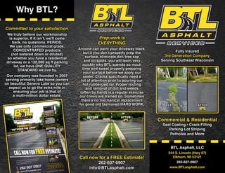 BTL Asphalt, LLC
544 S. Lincoln (Hwy 67)
Elkhorn, WI 53121
262-607-0907
www.BTLasphalt.com
Fully Insured
3rd Generation Company
Serving Southeast Wisconsin
Why BTL?
Committed to your satisfaction.
We truly believe our workmanship
is superior. If it isn’t, we’ll come
back, no questions. PERIOD.
We use only commercial grade,
CONCENTRATED products
(not watered down or diluted)
so whether you have a residential
driveway or a 120,000 sq ft parking
lot, we have ONE QUALITY
STANDARD we live by.
Our company was founded in 2007
serving primarily lake home owners
on beautiful Geneva Lake so you can
expect us to go the extra mile in
ensuring your job is that of
a multi-million dollar estate.
Prep-work is
EVERYTHING.
Anyone can paint your driveway black,
but it you don’t properly prep the
surface, eliminate dirt, tree sap
and oil spots, you will learn very
quickly why BTL spends so much
time and sweat properly prepping
your surface before we apply our
sealer. Cracks specifically need a
lot of attention prior to pouring our
hot rubberized tar. Proper routing
and removal of dirt and weeds
(often by hand) is a regular exercise
our crews are trained on. Sometimes
there’s no mechanical replacement
for good old fashioned HARD WORK. BEFORE AFTER
Commercial & Residential
Seal Coating • Crack Filling
Parking Lot Striping
Potholes and More
Call now for a FREE Estimate!
262-607-0907
info@BTLasphalt.com
 