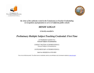 By virtue of the authority vested in the Commission on Teacher Credentialing
in recognition of preparation to serve in California public schools
MINDY LOGAN
is hereby awarded a
Preliminary Multiple Subject Teaching Credential: First Time
AUTHORIZED SUBJECT(S):
General Subjects (Examination)
SUBJECT MATTER AUTHORIZATION(S):
General Subjects (Examination)
SUPPLEMENTARY AUTHORIZATION(S):
Valid from 06/23/2016 to 07/01/2021
This is not an official document. The official record of credentials, permits, and certificates is the Commission's website at www.ctc.ca.gov
 