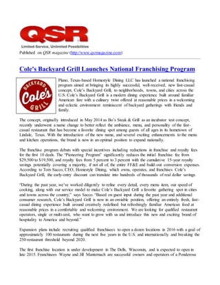 Published on QSR magazine (http://www.qsrmagazine.com)
Cole's Backyard Grill Launches National Franchising Program
Plano, Texas-based Homestyle Dining LLC has launched a national franchising
program aimed at bringing its highly successful, well-received, new fast-casual
concept, Cole’s Backyard Grill, to neighborhoods, towns, and cities across the
U.S. Cole’s Backyard Grill is a modern dining experience built around familiar
American fare with a culinary twist offered at reasonable prices in a welcoming
and eclectic environment reminiscent of backyard gatherings with friends and
family.
The concept, originally introduced in May 2014 as Bo’s Steak & Grill as an incubator test concept,
recently underwent a name change to better reflect the ambiance, menu, and personality of the fast-
casual restaurant that has become a favorite dining spot among guests of all ages in its hometown of
Lindale, Texas. With the introduction of the new name, and several exciting enhancements to the menu
and kitchen operations, the brand is now in an optimal position to expand nationally.
The franchise program debuts with special incentives including reductions in franchise and royalty fees
for the first 10 deals. The “Pioneering Program” significantly reduces the initial franchise fee from
$29,500 to $19,500, and royalty fees from 5 percent to 3 percent with the cumulative 15-year royalty
savings potentially covering a majority, if not all of, the entire FF&E and build-out conversion expenses.
According to Tom Sacco, CEO, Homestyle Dining, which owns, operates, and franchises Cole’s
Backyard Grill, the early-entry discount can translate into hundreds of thousands of real dollar savings.
“During the past year, we’ve worked diligently to refine every detail, every menu item, our speed of
cooking, along with our service model to make Cole’s Backyard Grill a favorite gathering spot in cities
and towns across the country,” says Sacco. “Based on guest input during the past year and additional
consumer research, Cole’s Backyard Grill is now in an enviable position, offering an entirely fresh, fast-
casual dining experience built around creatively redefined but refreshingly familiar American food at
reasonable prices in a comfortable and welcoming environment. We are looking for qualified restaurant
operators, single or multi-unit, who want to grow with us and introduce this new and exciting brand of
hospitality to America and beyond.”
Expansion plans include recruiting qualified franchisees to open a dozen locations in 2016 with a goal of
approximately 100 restaurants during the next five years in the U.S. and internationally and breaking the
250 restaurant threshold beyond 2020.
The first franchise location is under development in The Dells, Wisconsin, and is expected to open in
late 2015. Franchisees Wayne and Jill Manternach are successful owners and operators of a Ponderosa
 