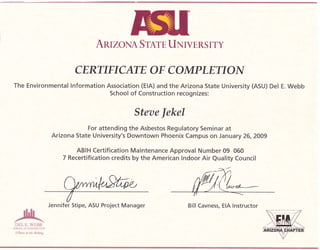 AruzoNA Srnrn UxrvERS rTY
CERTIFICATE OF C OMPLETIOA{
The Environmental lnformation Association (ElA) and the Arizona State University (ASU) Del E. Webb
School of Construction recognizes:
Steae Jekel
For attending the Asbestos Regulatory Seminar at
Arizona State University's Downtown Phoenix Campus on Janua ry 26,2009
ABIH Certification Maintenance Approval Number 09 060
7 Recertification credits by the American lndoor Air Quality Council
Bill Cavness, EIA lnstructor
DHt i:.WHBA
,tlt{:r(}t ut ({rsi'R}{l'l!f r{
i0lturs r* t*e #o&ng
Jennifer Stipe, ASU Project Manager
 