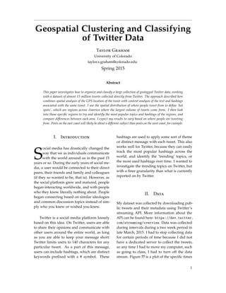 Geospatial Clustering and Classifying
of Twitter Data
Taylor Graham
University of Colorado
taylor.s.graham@colorado.edu
Spring 2015
Abstract
This paper investigates how to organize and classify a large collection of geotagged Twitter data, working
with a dataset of almost 15 million tweets collected directly from Twitter. The approach described here
combines spatial analysis of the GPS location of the tweet with content analysis of the text and hashtags
associated with the same tweet. I use the spatial distribution of where people tweet from to deﬁne ’hot
spots’, which are regions across America where the largest volume of tweets come from. I then look
into those speciﬁc regions to try and identify the most popular topics and hashtags of the regions, and
compare differences between each area. I expect my results to vary based on where people are tweeting
from. Posts on the east coast will likely be about a different subject than posts on the west coast, for example.
I. Introduction
S
ocial media has drastically changed the
way that we as individuals communicate
with the world around us in the past 15
years or so. During the early years of social me-
dia, a user would be connected to their direct
peers, their friends and family and colleagues
(if they so wanted to be, that is). However, as
the social platform grew and matured, people
began interacting worldwide, and with people
who they know literally nothing about. People
began connecting based on similar ideologies
and common discussion topics instead of sim-
ply who you knew or wished you knew.
Twitter is a social media platform loosely
based on this idea. On Twitter, users are able
to share their opinions and communicate with
other users around the entire world, as long
as you are able to keep your message short:
Twitter limits users to 140 characters for any
particular tweet. As a part of this message,
users can include hashtags, which are distinct
keywords preﬁxed with a # symbol. These
hashtags are used to apply some sort of theme
or distinct message with each tweet. This also
works well for Twitter, because they can easily
track the most popular hashtags across the
world, and identify the ’trending’ topics, or
the most used hashtags over time. I wanted to
investigate the trending topics on Twitter, but
with a ﬁner granularity than what is currently
reported on by Twitter.
II. Data
My dataset was collected by downloading pub-
lic tweets and their metadata using Twitter’s
streaming API. More information about the
API can be found here: https://dev.twitter.
com/streaming/overview. Data was collected
during intervals during a two week period in
late March, 2015. I had to stop collecting data
for certain periods of time because I did not
have a dedicated server to collect the tweets,
so any time I had to move my computer, such
as going to class, I had to turn off the data
stream. Figure ?? is a plot of the speciﬁc times
1
 