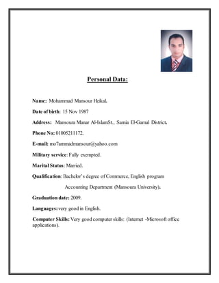 Personal Data:
Name: Mohammad Mansour Heikal.
Date of birth: 15 Nov 1987
Address: Mansoura Manar Al-IslamSt., Samia El-Gamal District.
Phone No: 01005211172.
E-mail: mo7ammadmansour@yahoo.com
Military service:Fully exempted.
Marital Status: Married.
Qualification: Bachelor’s degree of Commerce, English program
Accounting Department (Mansoura University).
Graduation date: 2009.
Languages:very good in English.
Computer Skills: Very good computer skills: (Internet -Microsoft office
applications).
 