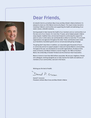 Dear Friends,
On behalf of all of us at Anthem Blue Cross and Blue Shield in Maine (Anthem), I’m
pleased to share our 2013 Maine Community Report. This report shows how we’re
investing in Maine’s communities and supporting the health and well-being of our
state's nearly 1,300,000 residents.
Serving people to help improve the health of our members and our communities is at
the very core of our mission. For more than 75 years, we’ve helped people in Maine
enjoy happier, healthier lives, and we look forward to continuing this support for
years to come. In 2013 alone, we contributed $1.6 million to more than 75 non-profit
organizations and agencies throughout the state. These contributions were made
up of donations, foundation grants and our annual associate giving campaign.
The giving didn’t stop there. In addition, our associates gave thousands of hours
in community service to support people in need and improve Maine’s communities.
Throughout the year, we volunteered at non-profit organizations, the Boys & Girls
Clubs of America, the Maine Children’s Cancer Program, the YMCA of Southern
Maine, the United Way of Greater Portland and the American Heart Association.
Maine is home to more than 800 Anthem associates. We are your neighbors, friends
and colleagues, working alongside you to help improve the health and wellness of
members of our communities, now and in the future.
Wishing you the best of health,
Daniel P. Corcoran
President, Anthem Blue Cross and Blue Shield in Maine
 