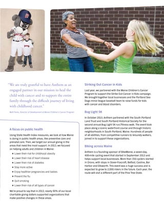 Striking Out Cancer in Kids
Last year, we partnered with the Maine Children’s Cancer
Program to support the Strike Out Cancer in Kids campaign.
We brought together local businesses and the Portland Sea
Dogs minor league baseball team to raise funds for kids
with cancer and blood disorders.
Bug Light 5K
In October 2013, Anthem partnered with the South Portland
Land Trust and South Portland Historical Society for the
second annual Bug Light 5K run/fitness walk. The event took
place along a scenic waterfront course and through historic
neighborhoods in South Portland, Maine. Hundreds of people
of all abilities, from competitive runners to leisurely walkers,
joined in to support these organizations.
Biking across Maine
Anthem is a founding sponsor of BikeMaine, a seven-day,
400-mile cycling event that started in September 2013 and
helps support local businesses. More than 350 cyclers started
in Orono, with stops in Dover-Foxcroft, Belfast, Castine, Bar
Harbor and Ellsworth. This event was a huge success and is
expected to grow to 2,000 riders in the future. Each year, the
route will visit a different part of the Pine Tree State.
“We are truly grateful to have Anthem as an
engaged partner in our mission to heal the
child with cancer and to support the entire
family through the difficult journey of living
with childhood cancer."
Matt Parks, Director of Development at Maine Children’s Cancer Program
A focus on public health
Using State Health Index measures, we look at how Maine
is doing in public health areas, like preventive care and
prenatal care. Then, we target our annual giving in the
areas that need the most support. In 2013, we focused
on helping adults and children in Maine:
}} Lower their risk for childhood obesity
}} Lower their risk of heart disease
}} Lower their risk of diabetes
}} Stay more active
}} Enjoy healthier pregnancies and babies
}} Prevent the flu
}} Quit smoking
}} Lower their risk of all types of cancer
We’re proud to say that in 2013, nearly 90% of our local
charitable giving dollars supported organizations that
make positive changes in these areas.
 