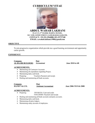 CURRICULUM VITAE
ABDUL WAHAB LAKHANI
FLAT # 5, 2ND
FLOOR, MADINA MANZIL,
R-C 12/85, GONDI STREET, GAZDARABAD, KARACHI.
CONTACT: +92-321-2564880, 021-32727348
EMAIL: a.wahab.lakhani.1988@gmail.com
OBJECTIVE
To join progressive organization which provide me a good learning environment and opportunity
career growth.
EXPERIENCE
Company Post
AL-BAARI BUILDERS Accountant June 2010 to till
ACHIEVEMENTS:
 Maintaining all Contractor Accounts.
 Maintaining all expenditure regarding Project.
 Maintaining daily cash book.
 Preparing Vouchers-Payment and receipt.
 Dealing and maintaining all bank accounts.
Company Post
HANIF’S & CO. Assistant Accountant June 2006 TO Feb 2008
ACHIEVEMENTS:
 Preparing INVOICES- Cash and credit.
VOUCHERS- Payment and receipt.
 Dealing and maintaining all bank accounts and party accounts.
 Maintaining daily cash book.
 Maintaining all party ledgers.
 Maintaining salary account of employees.
 