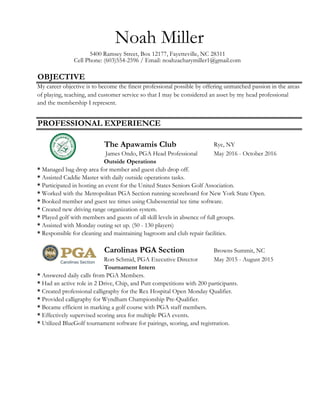 OBJECTIVE
Rye, NY
James Ondo, PGA Head Professional May 2016 - October 2016
Carolinas PGA Section Browns Summit, NC
Ron Schmid, PGA Executive Director May 2015 - August 2015
The Apawamis Club
Noah Miller
5400 Ramsey Street, Box 12177, Fayetteville, NC 28311
Cell Phone: (603)554-2596 / Email: noahzacharymiller1@gmail.com
* Assisted Caddie Master with daily outside operations tasks.
* Participated in hosting an event for the United States Seniors Golf Association.
* Worked with the Metropolitan PGA Section running scoreboard for New York State Open.
Outside Operations
PROFESSIONAL EXPERIENCE
My career objective is to become the finest professional possible by offering unmatched passion in the areas
of playing, teaching, and customer service so that I may be considered an asset by my head professional
and the membership I represent.
* Answered daily calls from PGA Members.
* Booked member and guest tee times using Clubessential tee time software.
* Managed bag drop area for member and guest club drop off.
* Had an active role in 2 Drive, Chip, and Putt competitions with 200 participants.
* Created new driving range organization system.
* Assisted with Monday outing set up. (50 - 130 players)
* Responsible for cleaning and maintaining bagroom and club repair facilities.
* Played golf with members and guests of all skill levels in absence of full groups.
* Created professional calligraphy for the Rex Hospital Open Monday Qualifier.
* Provided calligraphy for Wyndham Championship Pre-Qualifier.
* Became efficient in marking a golf course with PGA staff members.
* Effectively supervised scoring area for multiple PGA events.
* Utilized BlueGolf tournament software for pairings, scoring, and registration.
Tournament Intern
 