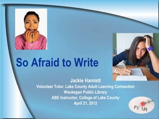 Jackie Hamlett
Volunteer Tutor, Lake County Adult Learning Connection
Waukegan Public Library
ABE Instructor, College of Lake County
April 21, 2012
So Afraid to Write
 