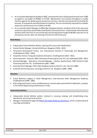 Kartik Potti April 2016 Page 2
 As an AssistantManagerforQualityat HSBC, enhancedthe team’sQualityperformance from3.68%
(as against a site target of 40.00%) to 47.54%. Maintained a zero variance throughout in quality
monitors against the global quality comparison monitors, thereby consistently demonstrating the
accuracy of evaluations and effectiveness of coaching. The site consistently improved its customer
experience performance from 12.63% to 41.63%.
 As an Associate Client Manager at OfficeTiger Database Systems, handled a shift of 45+ document
conversion specialists, proofreaders and Quality Control personnel. Implemented collections best
practiceswithinthe team to ensure that theymet the departmenttargetof 80.00% keptrate for six
consecutive months, after not meeting it for the first half of the year.
Work History
 Independent Animal Welfare Worker, dealing with rescue and rehabilitation
 Animal Shelter Manager, Animal Aid Alliance, Bangalore (2014 – 2015)
 Personality Development Trainer, Sun International Institute of Technology and Management,
Visakhapatnam (2013 – 2014)
 Hospitality Trainer, Flying cats Academy of Aviation, Visakhapatnam (2012 – 2013)
 Senior Executive - Accounts, MOL Information Processing Services Pvt. Ltd. Hyderabad (2010 – 2011)
 Assistant Manager - Operations, Assistant Manager – Quality, Quality Coach, HSBC Electronic Data
Processing India Pvt. Ltd., Visakhapatnam (2007 – 2009)
 Associate Client Manager, OfficeTiger Database Systems India Pvt. Ltd., Chennai (2005)
 Customer Service Executive, Convergys India Pvt. Ltd., Bangalore (2003 – 2004)
Education
 4-year Bachelor’s Degree in Hotel Management, Indo-American Hotel Management Academy,
Visakhapatnam (1998 – 2002)
 KCAI recognized Canine Trainer and Behaviourist, trained under acclaimed Shirin Merchant, a pioneer
in the field of dog training and behaviour in India
Community Activities
 Independent Animal Welfare worker, involved in rescuing, treating, and rehabilitating stray,
abandoned, and injured stray animals
 Manages a Facebookfanpage calledBella:the totallybodaciousadventures, which isadailydiariesof
a pet dog named Bella.
 