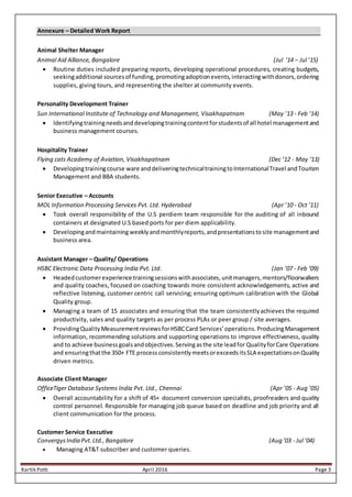 Kartik Potti April 2016 Page 3
Annexure – Detailed Work Report
Animal Shelter Manager
Animal Aid Alliance, Bangalore (Jul ‘14 – Jul ’15)
 Routine duties included preparing reports, developing operational procedures, creating budgets,
seekingadditional sourcesof funding,promotingadoptionevents,interactingwithdonors,ordering
supplies, giving tours, and representing the shelter at community events.
Personality Development Trainer
Sun International Institute of Technology and Management, Visakhapatnam (May ’13 - Feb ‘14)
 Identifyingtrainingneedsanddevelopingtrainingcontentforstudentsof all hotel managementand
business management courses.
Hospitality Trainer
Flying cats Academy of Aviation, Visakhapatnam (Dec ’12 - May ‘13)
 Developingtrainingcourse ware anddeliveringtechnicaltrainingtoInternationalTravel andTourism
Management and BBA students.
Senior Executive – Accounts
MOL Information Processing Services Pvt. Ltd. Hyderabad (Apr ’10 - Oct ‘11)
 Took overall responsibility of the U.S perdiem team responsible for the auditing of all inbound
containers at designated U.S based ports for per diem applicability.
 Developingandmaintaining weeklyandmonthlyreports,andpresentationstosite managementand
business area.
Assistant Manager – Quality/ Operations
HSBC Electronic Data Processing India Pvt. Ltd. (Jan ’07 - Feb ‘09)
 Headedcustomerexperience trainingsessionswithassociates,unitmanagers,mentors/floorwalkers
and quality coaches, focused on coaching towards more consistent acknowledgements, active and
reflective listening, customer centric call servicing; ensuring optimum calibration with the Global
Quality group.
 Managing a team of 15 associates and ensuring that the team consistentlyachieves the required
productivity, sales and quality targets as per process PLAs or peer group / site averages.
 ProvidingQualityMeasurementreviewsforHSBCCard Services’operations.ProducingManagement
information, recommending solutions and supporting operations to improve effectiveness, quality
and to achieve businessgoalsandobjectives.Servingasthe site leadfor QualityforCare Operations
and ensuringthatthe 350+ FTE processconsistentlymeetsorexceedsitsSLA expectationsonQuality
driven metrics.
Associate Client Manager
OfficeTiger Database Systems India Pvt. Ltd., Chennai (Apr ’05 - Aug ’05)
 Overall accountability for a shift of 45+ document conversion specialists, proofreaders and quality
control personnel. Responsible for managing job queue based on deadline and job priority and all
client communication for the process.
Customer Service Executive
ConvergysIndia Pvt.Ltd.,Bangalore (Aug ’03 - Jul ’04)
 Managing AT&T subscriber and customer queries.
 