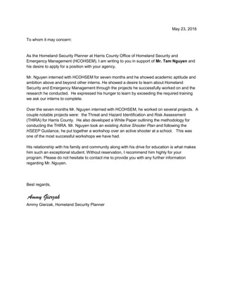 May 23, 2016
To whom it may concern:
As the Homeland Security Planner at Harris County Office of Homeland Security and
Emergency Management (HCOHSEM), I am writing to you in support of Mr. Tam Nguyen and
his desire to apply for a position with your agency.
Mr. Nguyen interned with HCOHSEM for seven months and he showed academic aptitude and
ambition above and beyond other interns. He showed a desire to learn about Homeland
Security and Emergency Management through the projects he successfully worked on and the
research he conducted. He expressed his hunger to learn by exceeding the required training
we ask our interns to complete.
Over the seven months Mr. Nguyen interned with HCOHSEM, he worked on several projects. A
couple notable projects were: the Threat and Hazard Identification and Risk Assessment
(THIRA) for Harris County. He also developed a White Paper outlining the methodology for
conducting the THIRA. Mr. Nguyen took an existing Active Shooter Plan and following the
HSEEP Guidance, he put together a workshop over an active shooter at a school. This was
one of the most successful workshops we have had.
His relationship with his family and community along with his drive for education is what makes
him such an exceptional student. Without reservation, I recommend him highly for your
program. Please do not hesitate to contact me to provide you with any further information
regarding Mr. Nguyen.
Best regards,
Ammy Gierzak
Ammy Gierzak, Homeland Security Planner
 