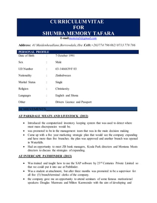CURRICULUMVITAE
FOR
SHUMBA MEMORY TAFARA
E-mail:memstafs@gmail.com
Address: 41 Maidenheadlane,Borrowdale, Hre .Cell:+263774 796 062/ 0713 778 786
PERSONAL PROFILE
Date of Birth : 7 October 1991
Sex : Male
I.D Number : 63-1466639 F 03
Nationality : Zimbabwean
Marital Status : Single
Religion : Christianity
Languages : English and Shona
Other : Drivers Licence and Passport
ACHIEVEMENTS .
AT PARKDALE MEATS AND LIVESTOCK (2012)
 Introduced the computerized inventory keeping system that was used to detect where
meat mass discrepancies would be.
 was promoted to be in the management team that was in the main decision making
 Came up with a five year marketing strategic plan that would see the company expanding
and have more than five branches: the plan was approved and another branch was opened
in Waterfalls.
 Had an opportunity to meet ZB bank managers, Koala Park directors and Montana Meats
directors to discuss the strategies of expanding.
AT INTERCAPE PATHFINDER (2013)
 Was trained and taught how to use the SAP software by 23rd Centuries Private Limited so
that we could put it into use at Pathfinder.
 Was a student at attachment, but after three months was promoted to be a supervisor for
all five (5) branch/terminal clerks of the company.
 the company gave me an opportunity to attend seminars of some famous motivational
speakers- Douglas Mamvura and Milton Kamwendo with the aim of developing and
 