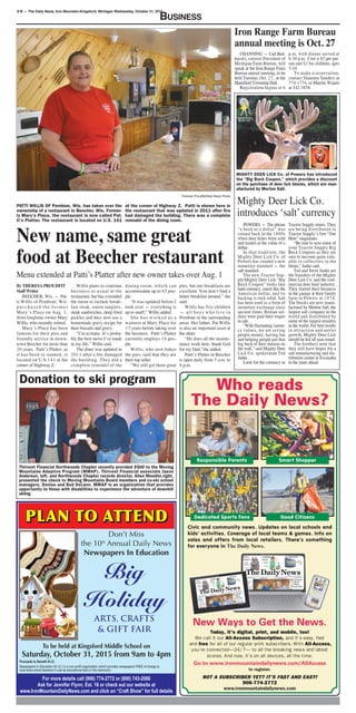 8-B — The Daily News, Iron Mountain-Kingsford, Michigan Wednesday, October 21, 2015
BusINess
Don’t Miss
the 10th
Annual Daily News
Newspapers In Education
To be held at Kingsford Middle School on
Saturday, October 31, 2015 from 9am to 4pm
Proceeds to Benefit N.I.E.
Newspapers In Education (N.I.E.) is a non-profit organization which provides newspapers FREE of charge to
local area school teachers to use as educational tools in the classroom.
For more details call (906) 774-2772 or (800) 743-2088
Ask for Jennifer Flynn, Ext. 18 or check out our website at
www.IronMountainDailyNews.com and click on “Craft Show” for full details
Big
Holiday
ARTS, CRAFTS
& GIFT FAIR
Theresa Proudfit/Daily News Photo
PATTI WILLIS OF Pembine, Wis. has taken over the
ownership of a restaurant in Beecher, Wis. Former-
ly Mary’s Place, the restaurant is now called Pat-
ti’s Platter. The restaurant is located on U.S. 141
at the corner of Highway Z. Patti is shown here in
the restaurant that was updated in 2011 after fire
had damaged the building. There was a complete
remodel of the dining room.
New name, same great
food at Beecher restaurant
By THERESA PROUDFIT
Staff Writer
BEECHER, Wis. — Pat-
ti Willis of Pembine, Wis.
p u r c h a s e d t h e f o r m e r
Mary’s Place on Aug. 1,
from longtime owner Mary
Willis, who recently retired.
Mary’s Place has been
famous for their pies and
friendly service in down-
town Beecher for more than
20 years. Patti’s Platter, as
it has been re-named, is
located on U.S.141 at the
corner of Highway Z.
Willis plans to continue
business as usual at the
restaurant, but has extended
the menu to include break-
fast steak, onion tanglers,
steak sandwiches, deep fried
pickles and they now use a
homemade gravy recipe for
their biscuits and gravy.
“I’m ecstatic. It’s proba-
bly the best move I’ve made
in my life,” Willis said.
The diner was updated in
2011 after a fire damaged
the building. They did a
complete remodel of the
dining room, which can
accommodate up to 65 peo-
ple.
“It was updated before I
took over — everything is
up to snuff,” Willis added.
She has worked as a
waitress at Mary Place for
17 years before taking over
the business. Patti’s Platter
currently employs 14 peo-
ple.
Willis, who now bakes
the pies, said that they are
their top seller.
“We still got them great
pies, but our breakfasts are
excellent. You don’t find a
better breakfast around,” she
said.
Willis has five children
— all boys who live in
Pembine or the surrounding
areas. Her father, Pat Willis
is also an important asset at
the diner.
“He does all the mainte-
nance work here, thank God
for my Dad,”she added.
Patti’s Platter in Beecher
is open daily from 5 a.m. to
8 p.m.
Menu extended at Patti’s Platter after new owner takes over Aug. 1
Donation to ski program
Thrivent Financial Northwoods Chapter recently provided $500 to the Moving
Mountains Adaptive Program (MMAP). Thrivent Financial associate Jason
Anderson, left, and Northwoods Chapter records director, Allen Mendini,right,
presented the check to Moving Mountains Board members and co-ski school
managers, Denise and Bud DeLano. MMAP is an organization that provides
opportunity to those with disabilities to experience the adventure of downhill
skiing
Iron Range Farm Bureau
annual meeting is Oct. 27
CHANNING — Carl Bed-
barski, current President of
Michigan Farm Bureau, will
speak at the Iron Range Farm
Bureau annual meeting, to be
held Tuesday, Oct. 27, at the
Mansfield Township Hall.
Registration begins at 6
p.m. with dinner served at
6:30 p.m. Cost is $5 per per-
son and $3 for children, ages
5-10.
To make a reservation,
contact Shannon Sanders at
774-1774, or Marsha Wainio
at 542-3858.
MIGHTY DEER LICK Co. of Powers has introduced
the “Big Buck Coupon,” which provides a discount
on the purchase of deer lick blocks, which are man-
ufactured by Morton Salt.
Mighty Deer Lick Co.
introduces ‘salt’ currency
POWERS — The phrase
“a buck or a dollar” was
coined back in the 1800s
when deer hides were sold
and traded at the value of a
dollar.
In that tradition, the
Mighty Deer Lick Co. of
Powers has created a new
monetary standard — the
salt standard.
The new Tractor Sup-
ply/Mighty Deer Lick “Big
Buck Coupon” looks like
hard currency, much like the
American dollar, and its
backing is rock solid. Salt
has been used as a form of
monetary exchange since
ancient times. Roman sol-
diers were paid their wages
in salt.
“With fluctuating curren-
cy values, we are saving
people money, having fun
and helping people put that
big buck of their dreams on
the wall,” said Mighty Deer
Lick Co. spokesman Ted
Janke.
Look for the currency in
Tractor Supply stores. They
are being distributed in
Tractor Supply’s free “Out
Here” magazines.
“Be sure to save some of
your Tractor Supply Big
Buck Coupons as they are
sure to become quite valu-
able to collectors in the
future,” Janke said.
Ted and Steve Janke are
the founders of the Mighty
Deer Lick Co. and the com-
mercial deer feed industry.
They started their business
in the garage at their family
farm in Powers in 1974.
The blocks are now manu-
factured by Morton Salt, the
largest salt company in the
world and distributed by
some of the largest retailers
in the world. For best results
in attraction and antler
growth, Mighty Deer Lick
should be fed all year round.
The brothers note that
they still have hopes for a
salt manufacturing and dis-
tribution center in Escanaba
in the years ahead.
 