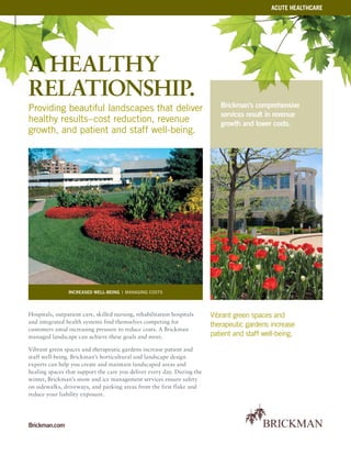 Brickman.com
Vibrant green spaces and
therapeutic gardens increase
patient and staff well-being.
Brickman’s comprehensive
services result in revenue
growth and lower costs.
Hospitals, outpatient care, skilled nursing, rehabilitation hospitals
and integrated health systems find themselves competing for
customers amid increasing pressure to reduce costs. A Brickman
managed landscape can achieve these goals and more.
Vibrant green spaces and therapeutic gardens increase patient and
staff well-being. Brickman’s horticultural and landscape design
experts can help you create and maintain landscaped areas and
healing spaces that support the care you deliver every day. During the
winter, Brickman’s snow and ice management services ensure safety
on sidewalks, driveways, and parking areas from the first flake and
reduce your liability exposure.
increased well-being | managing costs
acute healthcare
a healthy
relationship.
Providing beautiful landscapes that deliver
healthy results–cost reduction, revenue
growth, and patient and staff well-being.
 