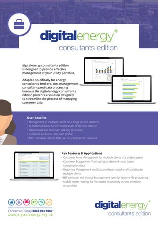 consultants edition
User Benefits
• Management of multiple clients on a single secure platform
• Branded solutions for increased levels of services offered
• Streamlined and improved delivery processes
• Customer access to their own ‘portal’
• 100+ standard reports that can be scheduled on demand
digitalenergy consultants edition
is designed to provide effective
management of your utility portfolio.
Adapted specifically for energy
consultants, brokers, cost management
consultants and data processing
bureaus the digitalenergy consultants
edition presents a solution designed
to streamline the process of managing
customer data.
Key Features & Applications
• Customer Asset Management for multiple clients in a single system
• Customer Engagement Tools using on demand cloud based
consumption data
• Reporting Management and Custom Reporting of analytical data to
multiple clients
• Bill Validation and Invoice Management tools for faster e-file processing
• Mobile meter reading for increased productivity across an estate
or portfolio
Contact us Today 0845 003 9087
www.digitalenergy.org.uk
consultants edition
 